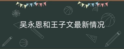 ​吴永恩和王子文最新情况（吴永恩和王子文互夸穿搭）