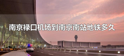 ​南京禄口机场到南京南站地铁多久（从南京禄口机场到南京南站地铁多久）