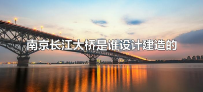 ​南京长江大桥是谁设计建造的（南京长江大桥由谁设计制造?）