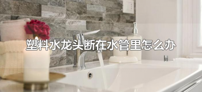 ​塑料水龙头断在水管里怎么办（塑料水龙头断了怎么弄出来）