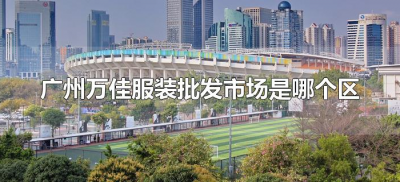 ​广州万佳服装批发市场是哪个区（广州万佳服装批发广场在哪里）