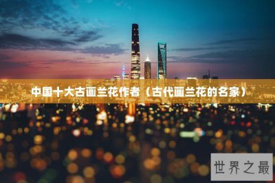 ​中国十大古画兰花作者（古代画兰花的名家）
