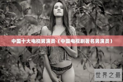 ​中国十大电视男演员（中国电视剧著名男演员）