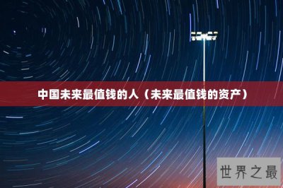 ​中国未来最值钱的人（未来最值钱的资产）