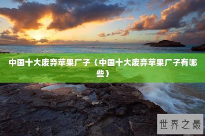 ​中国十大废弃苹果厂子（中国十大废弃苹果厂子有哪些）