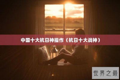 ​中国十大抗日神操作（抗日十大战神）