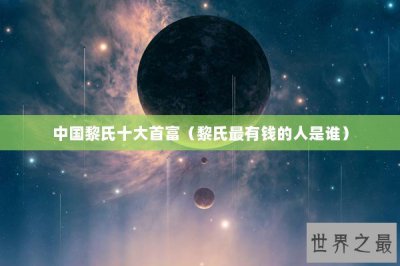 ​中国黎氏十大首富（黎氏最有钱的人是谁）