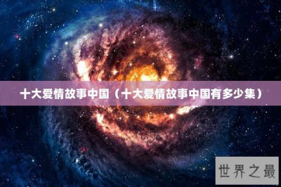 ​十大爱情故事中国（十大爱情故事中国有多少集）