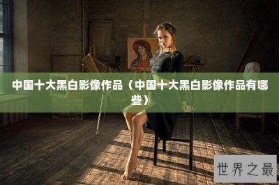 ​中国十大黑白影像作品（中国十大黑白影像作品有哪些）