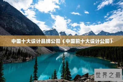 ​中国十大设计品牌公司（中国前十大设计公司）