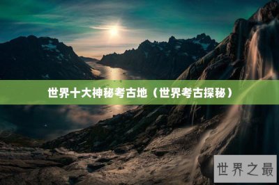 ​世界十大神秘考古地（世界考古探秘）