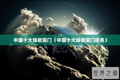 ​中国十大熔岩洞门（中国十大熔岩洞门排名）