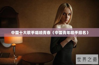 ​中国十大歌手唱响青春（中国青年歌手排名）