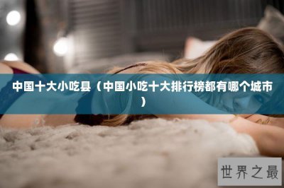 ​中国十大小吃县（中国小吃十大排行榜都有哪个城市）