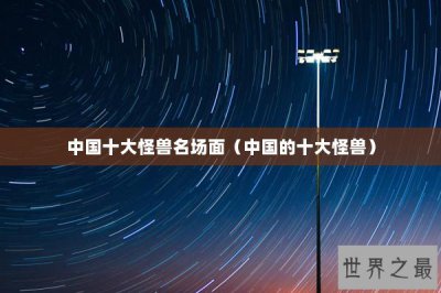 ​中国十大怪兽名场面（中国的十大怪兽）