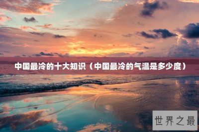 ​中国最冷的十大知识（中国最冷的气温是多少度）
