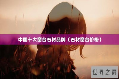 ​中国十大窗台石材品牌（石材窗台价格）