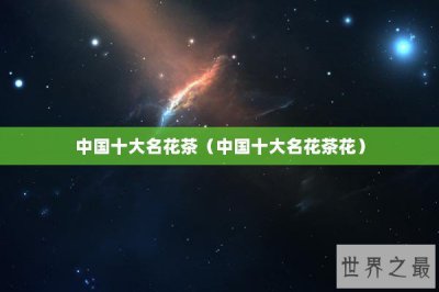 ​中国十大名花茶（中国十大名花茶花）