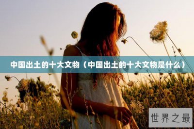 ​中国出土的十大文物（中国出土的十大文物是什么）