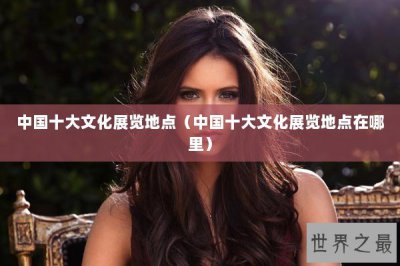 ​中国十大文化展览地点（中国十大文化展览地点在哪里）
