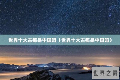 ​世界十大古都是中国吗（世界十大古都是中国吗）