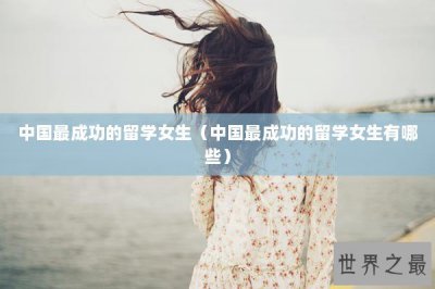 ​中国最成功的留学女生（中国最成功的留学女生有哪些）