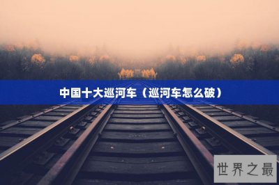 ​中国十大巡河车（巡河车怎么破）