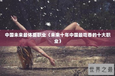 ​中国未来最体面职业（未来十年中国最吃香的十大职业）