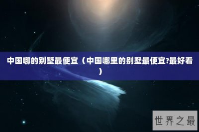 ​中国哪的别墅最便宜（中国哪里的别墅最便宜?最好看）