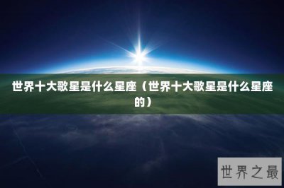 ​世界十大歌星是什么星座（世界十大歌星是什么星座的）