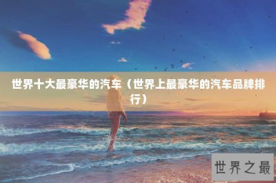 ​世界十大最豪华的汽车（世界上最豪华的汽车品牌排行）