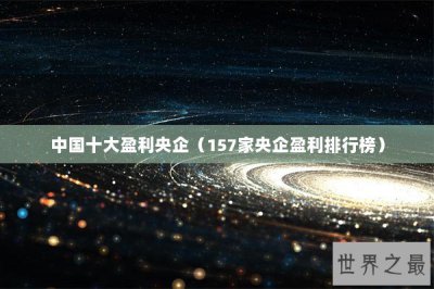 ​中国十大盈利央企（157家央企盈利排行榜）