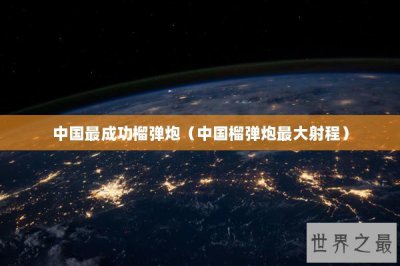 ​中国最成功榴弹炮（中国榴弹炮最大射程）