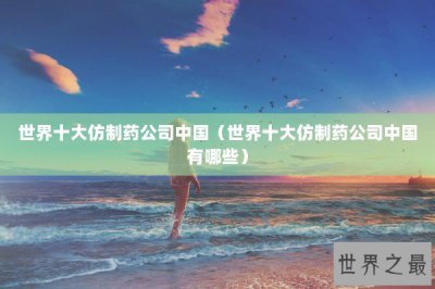 ​世界十大仿制药公司中国（世界十大仿制药公司中国有哪些）