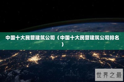 ​中国十大民营建筑公司（中国十大民营建筑公司排名）