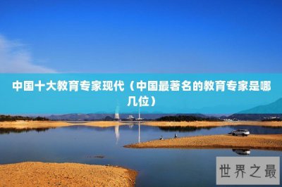 ​中国十大教育专家现代（中国最著名的教育专家是哪几位）