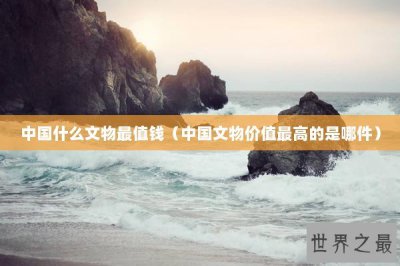 ​中国什么文物最值钱（中国文物价值最高的是哪件）