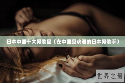 ​日本中国十大男歌星（在中国受欢迎的日本男歌手）