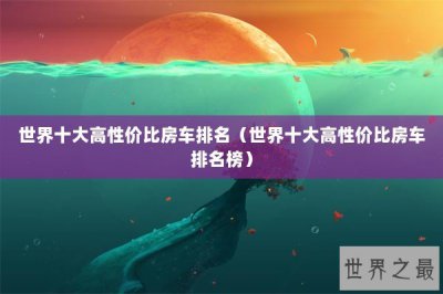 ​世界十大高性价比房车排名（世界十大高性价比房车排名榜）