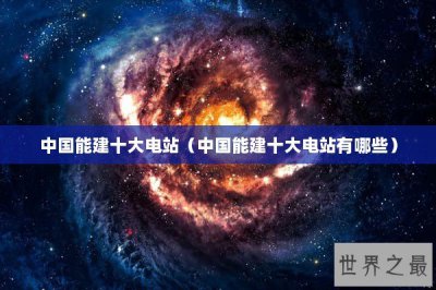 ​中国能建十大电站（中国能建十大电站有哪些）
