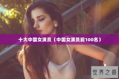 ​十大中国女演员（中国女演员前100名）