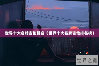 ​世界十大名牌吉他排名（世界十大名牌吉他排名榜）