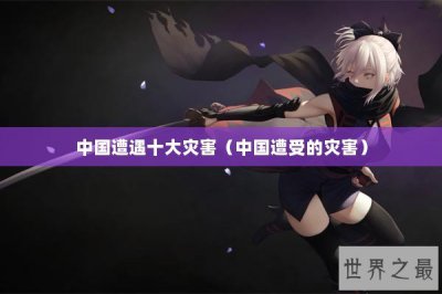 ​中国遭遇十大灾害（中国遭受的灾害）