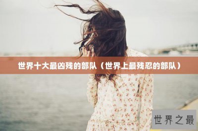 ​世界十大最凶残的部队（世界上最残忍的部队）