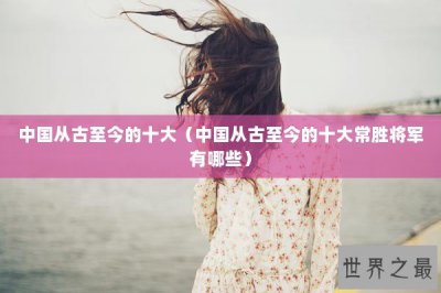 ​中国从古至今的十大（中国从古至今的十大常胜将军有哪些）
