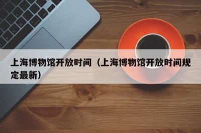 ​上海博物馆开放时间（上海博物馆开放时间规定最新）