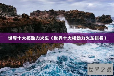 ​世界十大核动力火车（世界十大核动力火车排名）