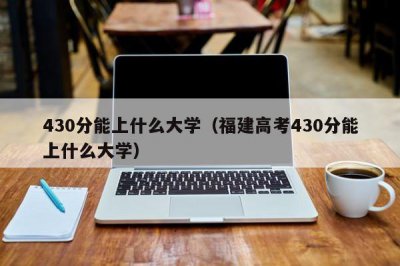 ​430分能上什么大学（福建高考430分能上什么大学）