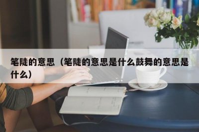 ​笔陡的意思（笔陡的意思是什么鼓舞的意思是什么）