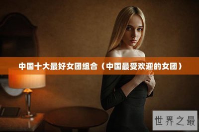 ​中国十大最好女团组合（中国最受欢迎的女团）